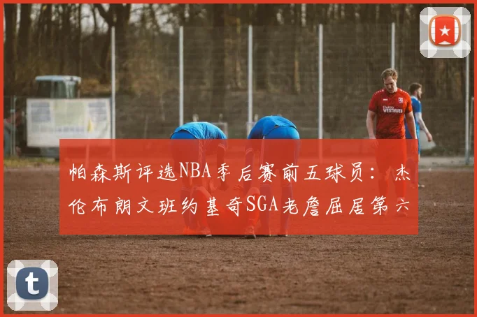 帕森斯评选NBA季后赛前五球员：杰伦布朗文班约基奇SGA老詹屈居第六