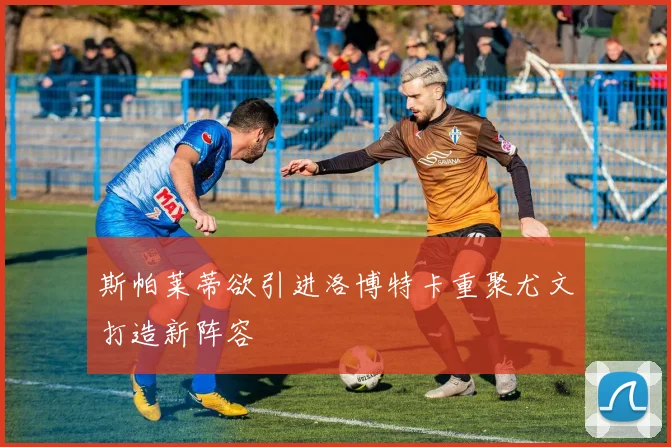 斯帕莱蒂欲引进洛博特卡重聚尤文打造新阵容