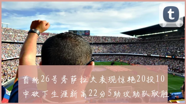 首轮26号秀萨拉夫表现惊艳20投10中砍下生涯新高22分5助攻助队取胜