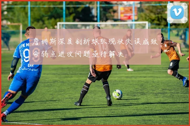 詹姆斯深度剖析球队现状失误成致命弱点进攻问题亟待解决