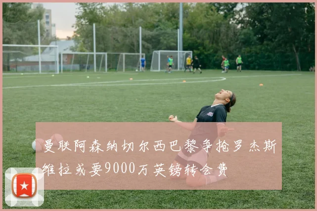 曼联阿森纳切尔西巴黎争抢罗杰斯维拉或要9000万英镑转会费