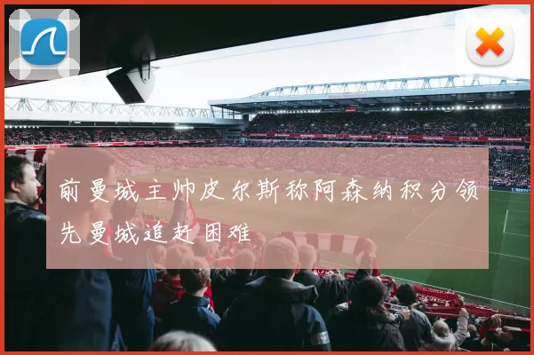 前曼城主帅皮尔斯称阿森纳积分领先曼城追赶困难