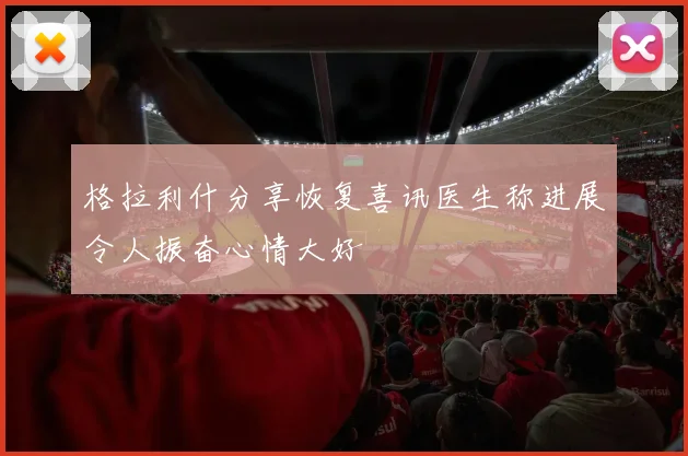 格拉利什分享恢复喜讯医生称进展令人振奋心情大好