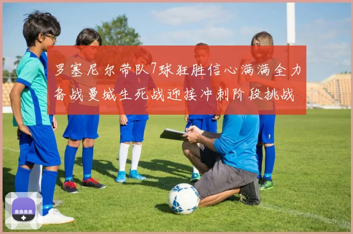 罗塞尼尔带队7球狂胜信心满满全力备战曼城生死战迎接冲刺阶段挑战