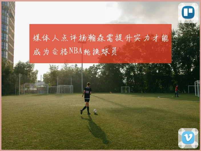 媒体人点评杨瀚森需提升实力才能成为合格NBA轮换球员