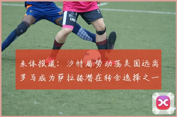 米体报道：沙特局势动荡美国远离罗马成为萨拉赫潜在转会选择之一