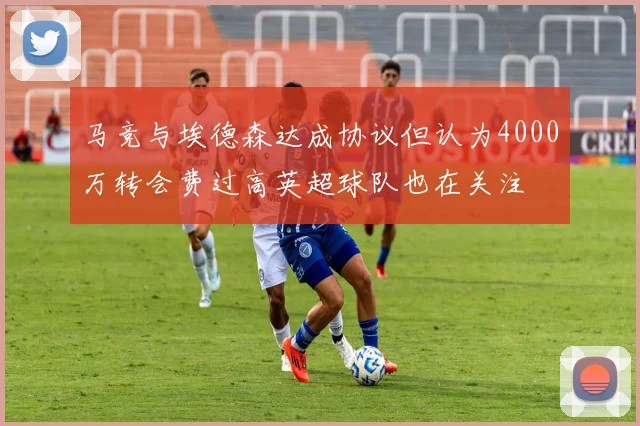 马竞与埃德森达成协议但认为4000万转会费过高英超球队也在关注