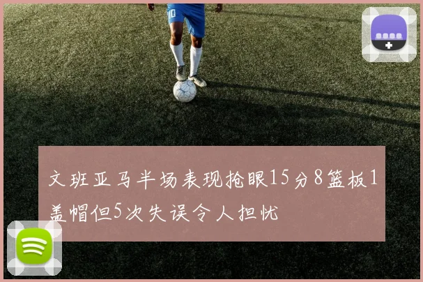 文班亚马半场表现抢眼15分8篮板1盖帽但5次失误令人担忧