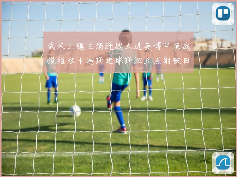 武汉三镇主场迎战大连英博半场战报绍尔卡迪斯进球斯坦丘点射破旧主