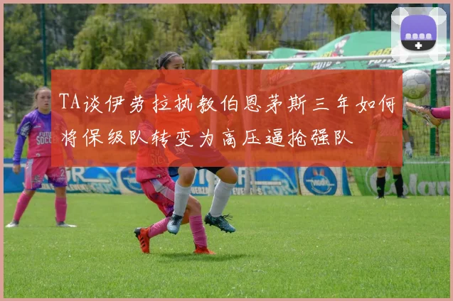 TA谈伊劳拉执教伯恩茅斯三年如何将保级队转变为高压逼抢强队