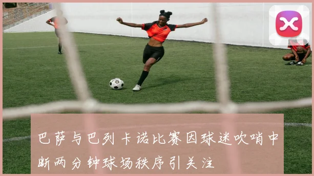 巴萨与巴列卡诺比赛因球迷吹哨中断两分钟球场秩序引关注