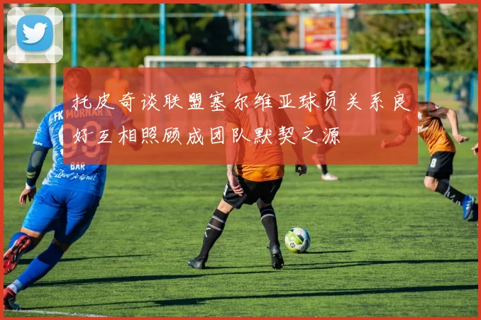 托皮奇谈联盟塞尔维亚球员关系良好互相照顾成团队默契之源