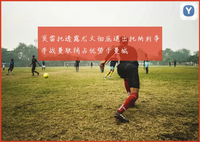 莫雷托透露尤文彻底退出托纳利争夺战曼联稍占优势于曼城