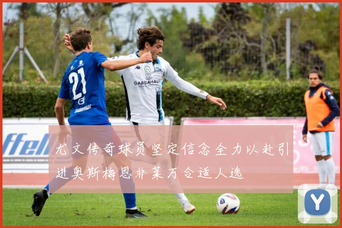 尤文传奇球员坚定信念全力以赴引进奥斯梅恩非莱万合适人选