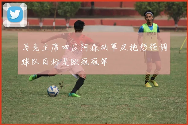 马竞主席回应阿森纳草皮抱怨强调球队目标是欧冠冠军